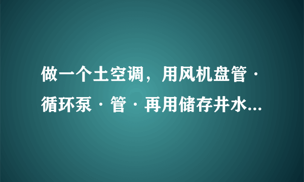 做一个土空调，用风机盘管·循环泵·管·再用储存井水做冷源，储存的井水是用来吃的老这样循环会影响水质