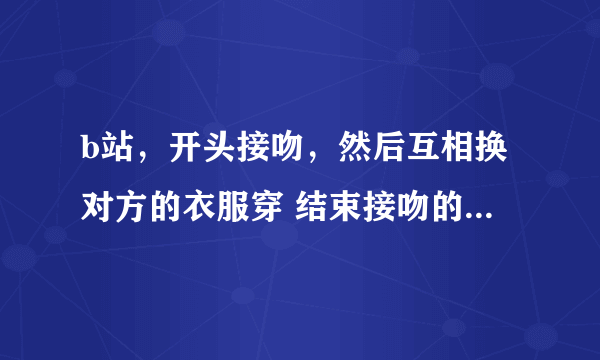 b站，开头接吻，然后互相换对方的衣服穿 结束接吻的 ，都是男生