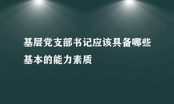 基层党支部书记应该具备哪些基本的能力素质