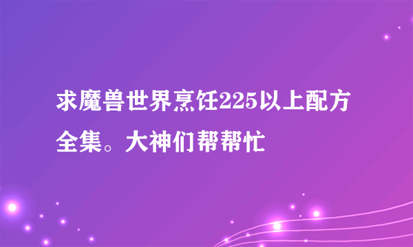 求魔兽世界烹饪225以上配方全集。大神们帮帮忙