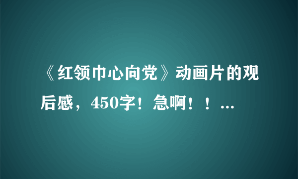 《红领巾心向党》动画片的观后感，450字！急啊！！！好的话有加分！！！