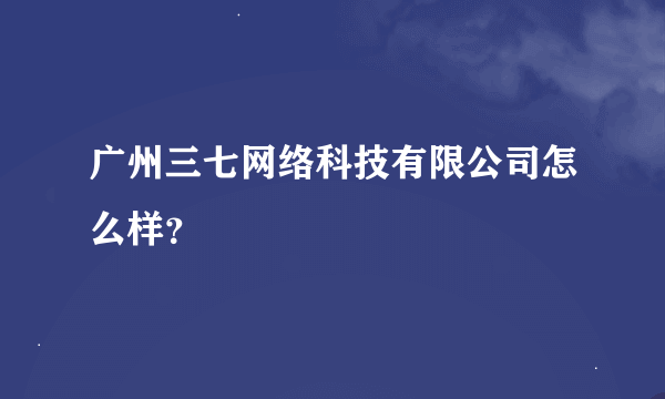 广州三七网络科技有限公司怎么样？