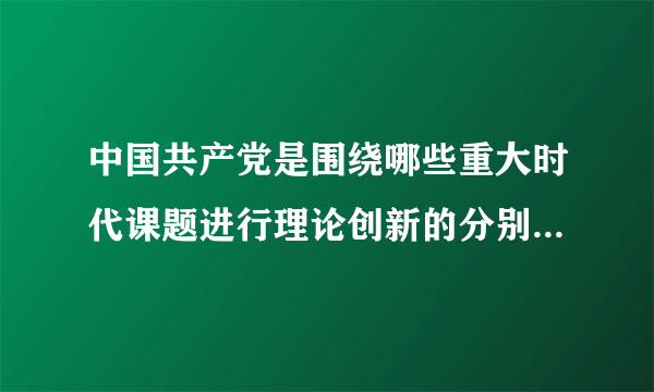 中国共产党是围绕哪些重大时代课题进行理论创新的分别创立了哪些理论成果？