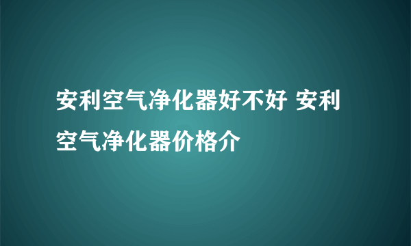 安利空气净化器好不好 安利空气净化器价格介