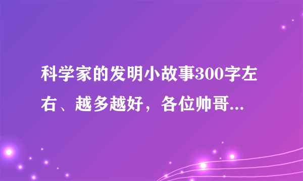 科学家的发明小故事300字左右、越多越好，各位帅哥美女帮帮忙啊！我急用 ！！！！！！！！！！！！！！！