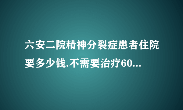 六安二院精神分裂症患者住院要多少钱.不需要治疗60岁了，已有10多年病史了，只住院要多少钱啊？帮帮忙问问