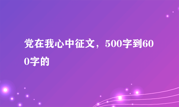 党在我心中征文，500字到600字的