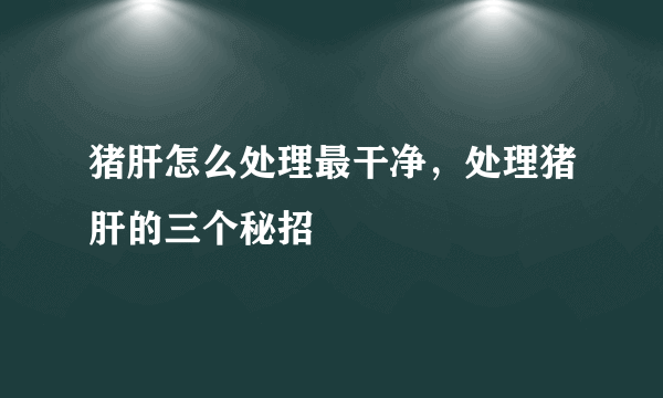 猪肝怎么处理最干净，处理猪肝的三个秘招