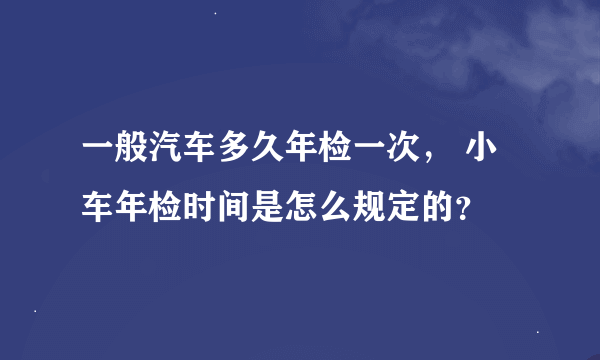 一般汽车多久年检一次， 小车年检时间是怎么规定的？