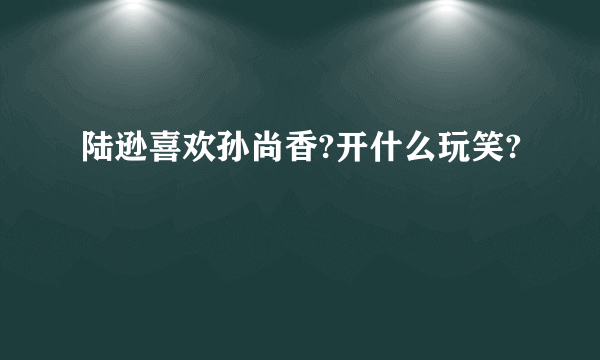 陆逊喜欢孙尚香?开什么玩笑?