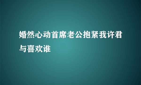 婚然心动首席老公抱紧我许君与喜欢谁