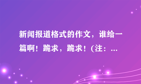 新闻报道格式的作文，谁给一篇啊！跪求，跪求！(注：不要写比赛的)