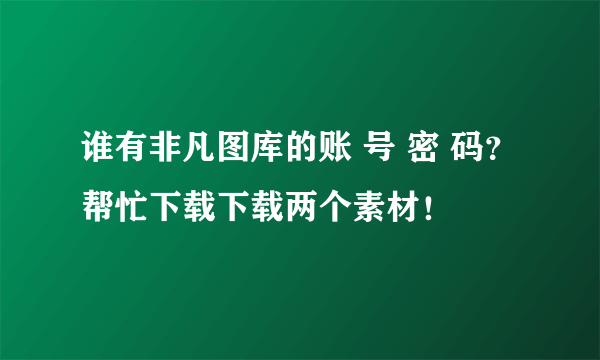 谁有非凡图库的账 号 密 码？帮忙下载下载两个素材！