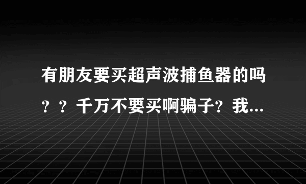 有朋友要买超声波捕鱼器的吗？？千万不要买啊骗子？我是买万江几点的骗子的？？