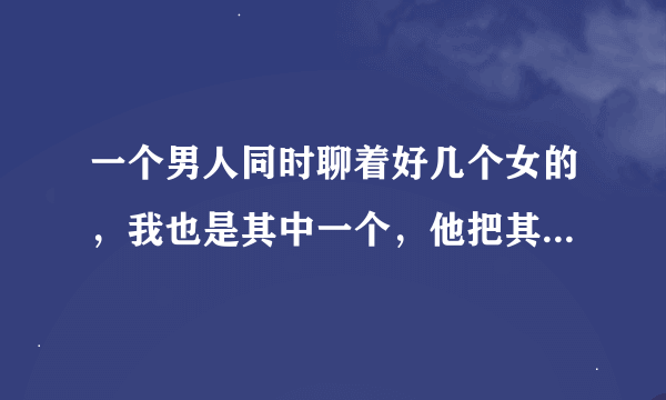 一个男人同时聊着好几个女的，我也是其中一个，他把其他妹子事情也给我说了说，他是什么心里