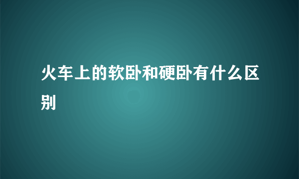 火车上的软卧和硬卧有什么区别