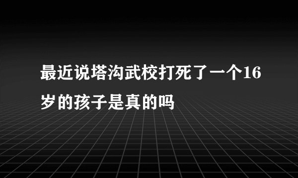 最近说塔沟武校打死了一个16岁的孩子是真的吗