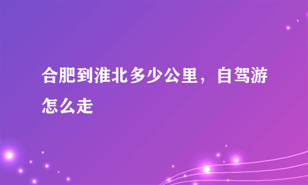 合肥到淮北多少公里，自驾游怎么走