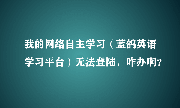 我的网络自主学习（蓝鸽英语学习平台）无法登陆，咋办啊？