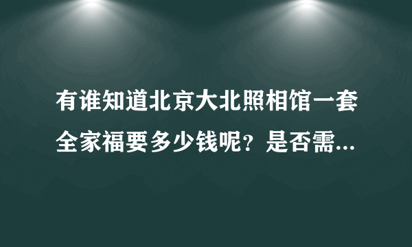 有谁知道北京大北照相馆一套全家福要多少钱呢？是否需要预约呢？？一般是几张照片，谢谢啦