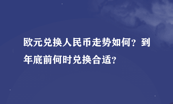 欧元兑换人民币走势如何？到年底前何时兑换合适？