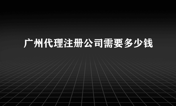 广州代理注册公司需要多少钱