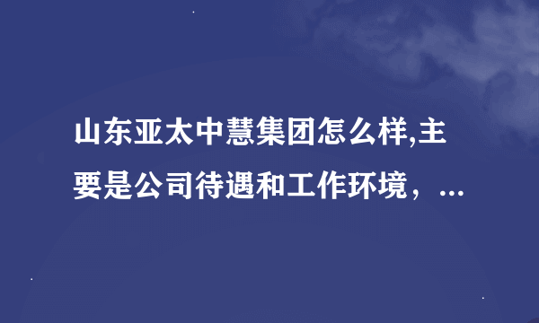 山东亚太中慧集团怎么样,主要是公司待遇和工作环境，越详细越好