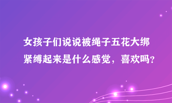 女孩子们说说被绳子五花大绑紧缚起来是什么感觉，喜欢吗？