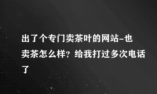 出了个专门卖茶叶的网站-也卖茶怎么样？给我打过多次电话了