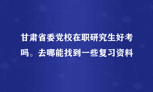 甘肃省委党校在职研究生好考吗。去哪能找到一些复习资料