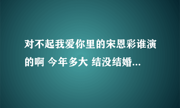 对不起我爱你里的宋恩彩谁演的啊 今年多大 结没结婚啊 最好有一份详细资料求大神帮助