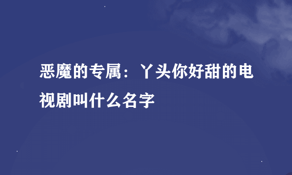 恶魔的专属：丫头你好甜的电视剧叫什么名字