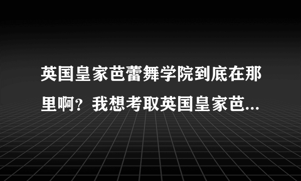 英国皇家芭蕾舞学院到底在那里啊？我想考取英国皇家芭蕾舞蹈教师资格证，有谁知道的？谢谢！！