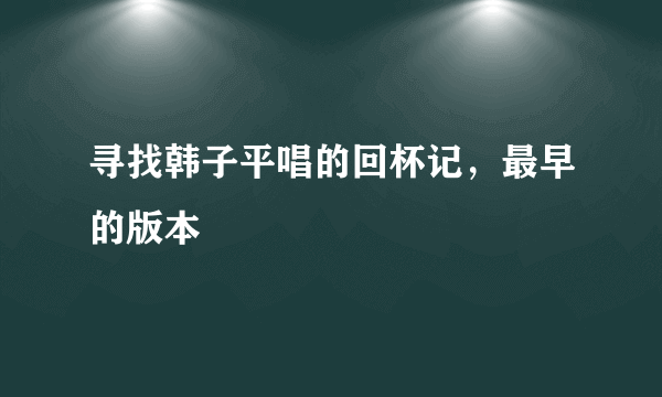 寻找韩子平唱的回杯记，最早的版本