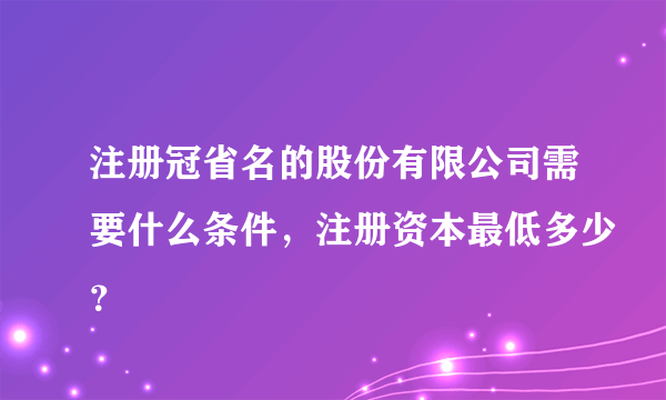 注册冠省名的股份有限公司需要什么条件，注册资本最低多少？