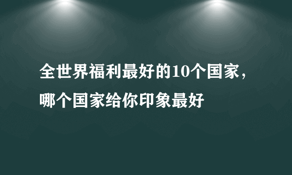 全世界福利最好的10个国家，哪个国家给你印象最好