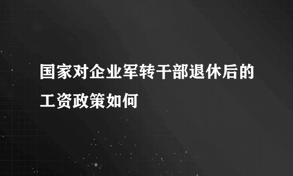 国家对企业军转干部退休后的工资政策如何