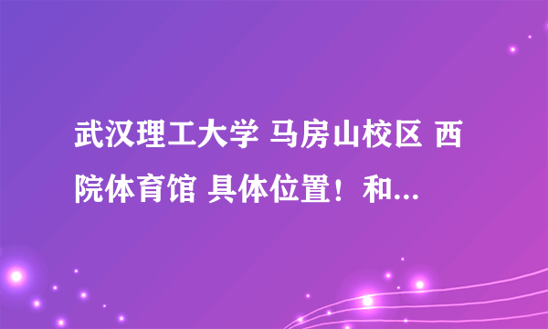 武汉理工大学 马房山校区 西院体育馆 具体位置！和 武汉理工大学 余家头校区 老干部活动中心 具体位置！