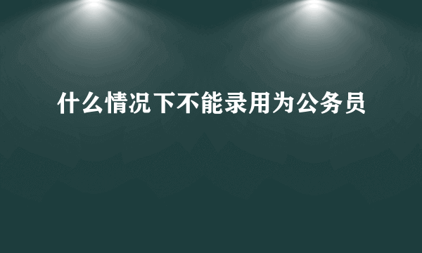 什么情况下不能录用为公务员