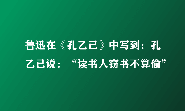 鲁迅在《孔乙己》中写到：孔乙己说：“读书人窃书不算偷”