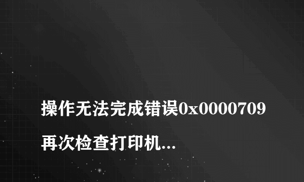 
操作无法完成错误0x0000709再次检查打印机名称,并确保打印机已连接到网络

