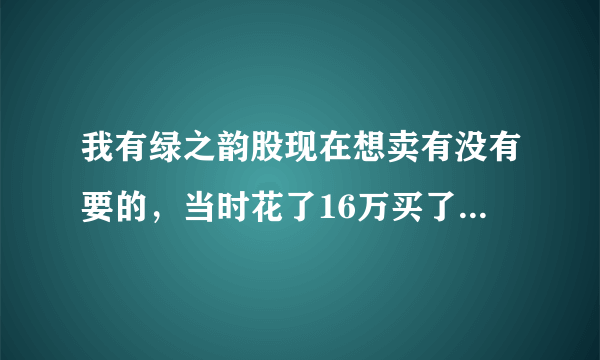 我有绿之韵股现在想卖有没有要的，当时花了16万买了九千多股，现在15万就卖，听公司说今年年底上市