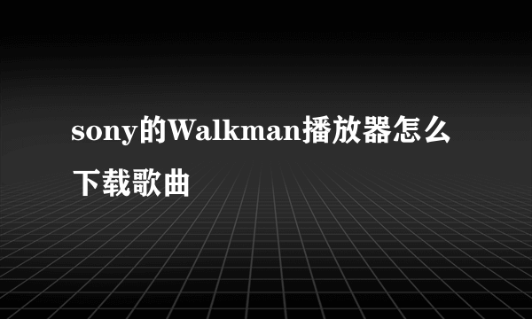 sony的Walkman播放器怎么下载歌曲