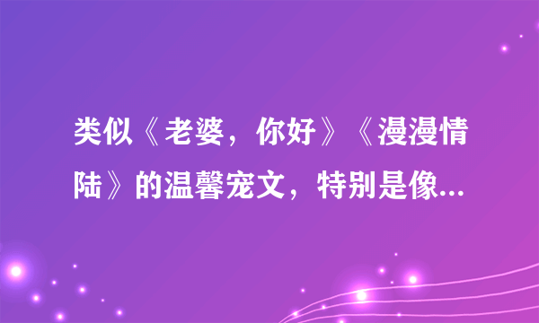 类似《老婆，你好》《漫漫情陆》的温馨宠文，特别是像《漫漫情陆》里男主这样的最好了