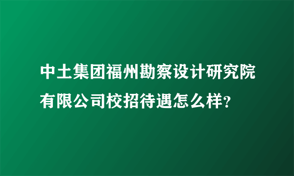 中土集团福州勘察设计研究院有限公司校招待遇怎么样？