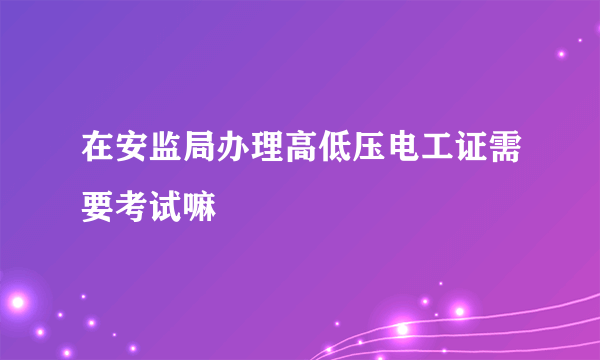 在安监局办理高低压电工证需要考试嘛