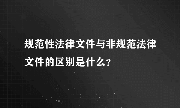 规范性法律文件与非规范法律文件的区别是什么？