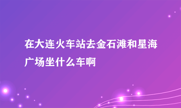 在大连火车站去金石滩和星海广场坐什么车啊