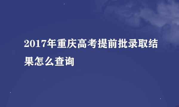 2017年重庆高考提前批录取结果怎么查询