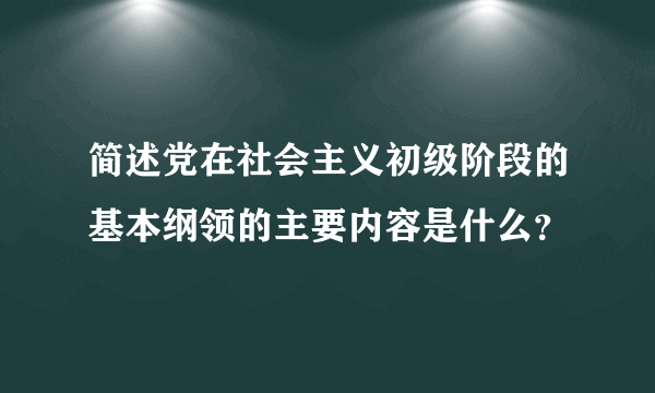 简述党在社会主义初级阶段的基本纲领的主要内容是什么？